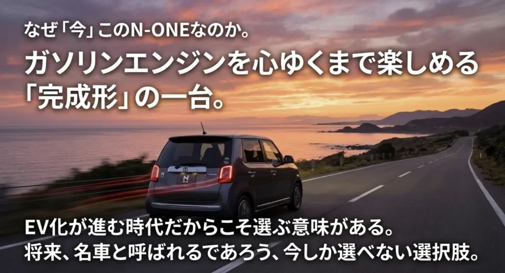 「なぜ今このN-ONEなのか」という問いかけ。ガソリンエンジンの完成形であること、将来の名車候補であること、EV化が進む時代だからこそ選ぶ意味があることを訴求するメッセージ